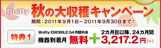アット・ニフティ 秋の大収穫キャンペーン キャンペーン期間:2011年9月1日~2011年9月30日 特典1:@nifty EMOBILE G4(アット・ニフティ イー・モバイル ジーフォー)月額料金 機器到着月無料+2カ月目以降、24カ月間3,217.2円